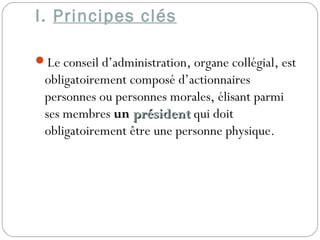 I. Principes clés
Le conseil d’administration, organe collégial, est
obligatoirement composé d’actionnaires
personnes ou personnes morales, élisant parmi
ses membres un présidentprésident qui doit
obligatoirement être une personne physique.
 