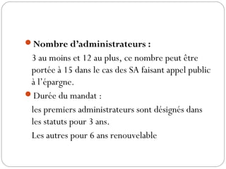 Nombre d’administrateurs :
3 au moins et 12 au plus, ce nombre peut être
portée à 15 dans le cas des SA faisant appel public
à l’épargne.
Durée du mandat :
les premiers administrateurs sont désignés dans
les statuts pour 3 ans.
Les autres pour 6 ans renouvelable
 