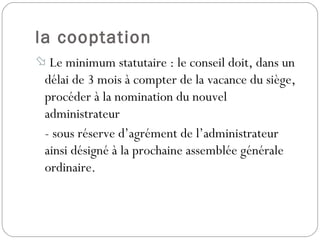 la cooptation
 Le minimum statutaire : le conseil doit, dans un
délai de 3 mois à compter de la vacance du siège,
procéder à la nomination du nouvel
administrateur
- sous réserve d’agrément de l’administrateur
ainsi désigné à la prochaine assemblée générale
ordinaire.
 