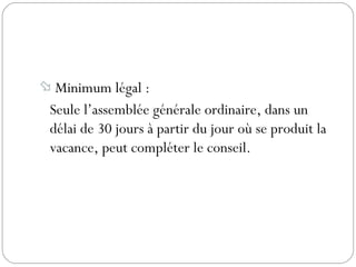  Minimum légal :
Seule l’assemblée générale ordinaire, dans un
délai de 30 jours à partir du jour où se produit la
vacance, peut compléter le conseil.
 