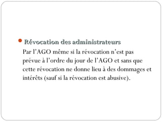 Révocation des administrateursRévocation des administrateurs
Par l’AGO même si la révocation n’est pas
prévue à l’ordre du jour de l’AGO et sans que
cette révocation ne donne lieu à des dommages et
intérêts (sauf si la révocation est abusive).
 
