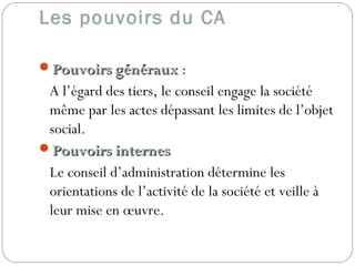 Les pouvoirs du CA
Pouvoirs générauxPouvoirs généraux :
A l’égard des tiers, le conseil engage la société
même par les actes dépassant les limites de l’objet
social.
Pouvoirs internesPouvoirs internes
Le conseil d’administration détermine les
orientations de l’activité de la société et veille à
leur mise en œuvre.
 