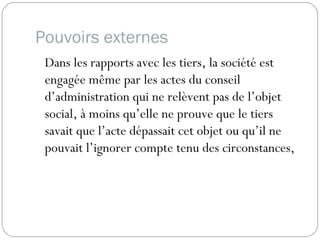 Pouvoirs externes
Dans les rapports avec les tiers, la société est
engagée même par les actes du conseil
d’administration qui ne relèvent pas de l’objet
social, à moins qu’elle ne prouve que le tiers
savait que l’acte dépassait cet objet ou qu’il ne
pouvait l’ignorer compte tenu des circonstances,
 