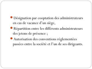 Désignation par cooptation des administrateurs
en cas de vacance d’un siège,
Répartition entre les différents administrateurs
des jetons de présence ;
Autorisation des conventions réglementées
passées entre la société et l’un de ses dirigeants.
 