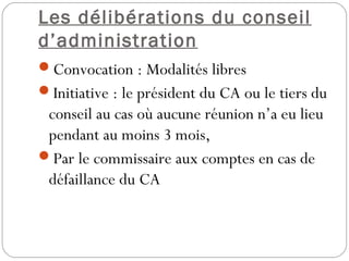 Les délibérations du conseil
d’administration
Convocation : Modalités libres
Initiative : le président du CA ou le tiers du
conseil au cas où aucune réunion n’a eu lieu
pendant au moins 3 mois,
Par le commissaire aux comptes en cas de
défaillance du CA
 