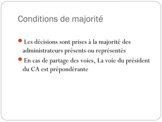 Conditions de majorité
Les décisions sont prises à la majorité des
administrateurs présents ou représentés
En cas de partage des voies, La voie du président
du CA est prépondérante
 