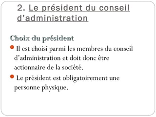 2. Le président du conseil
d’administration
Choix du présidentChoix du président
Il est choisi parmi les membres du conseil
d’administration et doit donc être
actionnaire de la société.
Le président est obligatoirement une
personne physique.
 