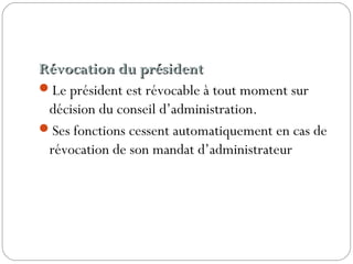Révocation du présidentRévocation du président
Le président est révocable à tout moment sur
décision du conseil d’administration.
Ses fonctions cessent automatiquement en cas de
révocation de son mandat d’administrateur
 