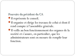 Pouvoirs du président du CAPouvoirs du président du CA
Il représente le conseil.
Il organise et dirige les travaux de celui-ci dont il
rend compte à l’assemblée générale.
Il veille au bon fonctionnement des organes de la
société et s’assure, en particulier, que les
administrateurs sont en mesure de remplir leur
fonction.
 