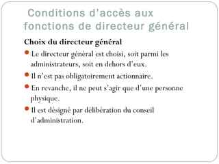 Conditions d’accès aux
fonctions de directeur général
Choix du directeur général
Le directeur général est choisi, soit parmi les
administrateurs, soit en dehors d’eux.
Il n’est pas obligatoirement actionnaire.
En revanche, il ne peut s’agir que d’une personne
physique.
Il est désigné par délibération du conseil
d’administration.
 