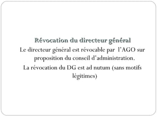 Révocation du directeur généralRévocation du directeur général
Le directeur général est révocable par l’AGO sur
proposition du conseil d’administration.
La révocation du DG est ad nutum (sans motifs
légitimes)
 