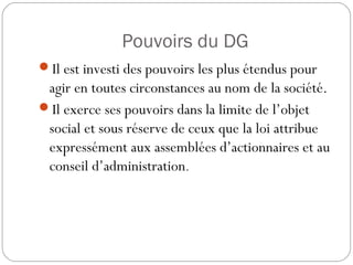 Pouvoirs du DG
Il est investi des pouvoirs les plus étendus pour
agir en toutes circonstances au nom de la société.
Il exerce ses pouvoirs dans la limite de l’objet
social et sous réserve de ceux que la loi attribue
expressément aux assemblées d’actionnaires et au
conseil d’administration.
 