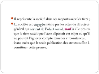 Il représente la société dans ses rapports avec les tiers ;
La société est engagéeengagée même par les actes du directeur
général qui sortent de l’objet socialsortent de l’objet social, saufsauf si elle prouve
que le tiers savait que l’acte dépassait cet objet ou qu’il
ne pouvait l’ignorer compte tenu des circonstances,
étant exclu que la seule publication des statuts suffise à
constituer cette preuve.
 