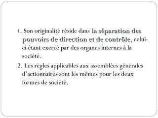 1. Son originalité réside dans la séparation desla séparation des
pouvoirs de direction et de contrôlepouvoirs de direction et de contrôle,, celui-
ci étant exercé par des organes internes à la
société.
2. Les règles applicables aux assemblées générales
d’actionnaires sont les mêmes pour les deux
formes de société.
 