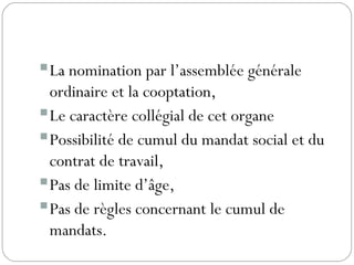 La nomination par l’assemblée générale
ordinaire et la cooptation,
Le caractère collégial de cet organe
Possibilité de cumul du mandat social et du
contrat de travail,
Pas de limite d’âge,
Pas de règles concernant le cumul de
mandats.
 