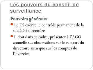 Les pouvoirs du conseil de
surveillance
Pouvoirs générauxPouvoirs généraux
Le CS exerce le contrôle permanent de la
société à directoire
Il doit dans ce cadre, présenter à l’AGO
annuelle ses observations sur le rapport du
directoire ainsi que sur les comptes de
l’exercice
 