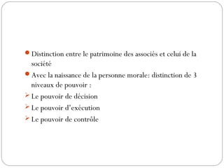 Distinction entre le patrimoine des associés et celui de la
société
Avec la naissance de la personne morale: distinction de 3
niveaux de pouvoir :
 Le pouvoir de décision
 Le pouvoir d’exécution
 Le pouvoir de contrôle
 