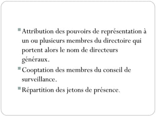 Attribution des pouvoirs de représentation à
un ou plusieurs membres du directoire qui
portent alors le nom de directeurs
généraux.
Cooptation des membres du conseil de
surveillance.
Répartition des jetons de présence.
 