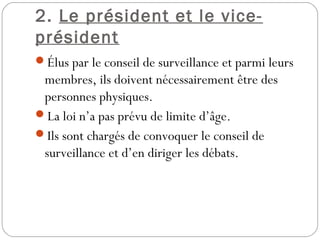 2. Le président et le vice-
président
Élus par le conseil de surveillance et parmi leurs
membres, ils doivent nécessairement être des
personnes physiques.
La loi n’a pas prévu de limite d’âge.
Ils sont chargés de convoquer le conseil de
surveillance et d’en diriger les débats.
 