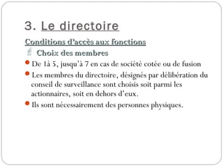 3. Le directoire
Conditions d’accès aux fonctionsConditions d’accès aux fonctions
 Choix des membresChoix des membres
De 1à 5, jusqu’à 7 en cas de société cotée ou de fusion
Les membres du directoire, désignés par délibération du
conseil de surveillance sont choisis soit parmi les
actionnaires, soit en dehors d’eux.
Ils sont nécessairement des personnes physiques.
 