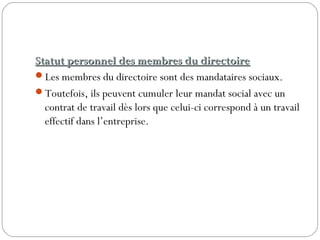 Statut personnel des membres du directoireStatut personnel des membres du directoire
Les membres du directoire sont des mandataires sociaux.
Toutefois, ils peuvent cumuler leur mandat social avec un
contrat de travail dès lors que celui-ci correspond à un travail
effectif dans l’entreprise.
 