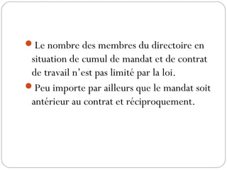 Le nombre des membres du directoire en
situation de cumul de mandat et de contrat
de travail n’est pas limité par la loi.
Peu importe par ailleurs que le mandat soit
antérieur au contrat et réciproquement.
 