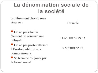 La dénomination sociale de
la société
est librement choisie sous
réserve :
De ne pas être un
élément de concurrence
déloyale
De ne pas porter atteinte
à l’ordre public et aux
bonnes mœurs
Se termine toujours par
la forme sociale
 