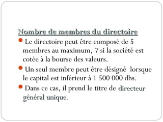 Nombre de membres du directoireNombre de membres du directoire
Le directoire peut être composé de 5
membres au maximum, 7 si la société est
cotée à la bourse des valeurs.
Un seul membre peut être désigné lorsque
le capital est inférieur à 1 500 000 dhs.
Dans ce cas, il prend le titre de directeurdirecteur
général uniquegénéral unique..
 