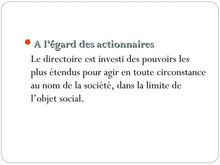 A l’égard des actionnairesA l’égard des actionnaires 
Le directoire est investi des pouvoirs les
plus étendus pour agir en toute circonstance
au nom de la société, dans la limite de
l’objet social.
 