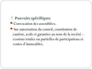  Pouvoirs spécifiquesPouvoirs spécifiques
Convocation des assemblées.
Sur autorisation du conseil, constitution de
caution, avals et garanties au nom de la société –
cessions totales ou partielles de participations et
ventes d’immeubles.
 