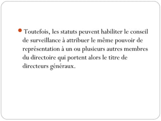 Toutefois, les statuts peuvent habiliter le conseil
de surveillance à attribuer le même pouvoir de
représentation à un ou plusieurs autres membres
du directoire qui portent alors le titre de
directeurs généraux.
 