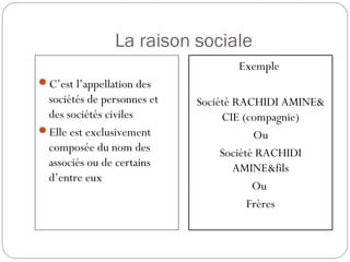 La raison sociale
C’est l’appellation des
sociétés de personnes et
des sociétés civiles
Elle est exclusivement
composée du nom des
associés ou de certains
d’entre eux
Exemple
Société RACHIDI AMINE&
CIE (compagnie)
Ou
Société RACHIDI
AMINE&fils
Ou
Frères
 