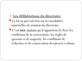  Les délibérations du directoireLes délibérations du directoire
La loi ne prévoit rien sur les modalités
matérielles de réunion du directoire.
C’est aux statutsstatuts qu’il appartient de fixer les
conditions de la convocation, les règles de
quorum et de majoritéquorum et de majorité, les conditions de
rédaction et de conservation des procès verbaux.
 