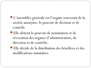 L’assemblée générale est l’organe souverain de la
société anonyme: le pouvoir de décision et de
contrôle
Elle détient le pouvoir de nomination et de
révocation des organes d’administration, de
direction et de contrôle.
Elle décide de la distribution des bénéfices et des
modifications statutaires.
 