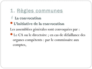 1. Règles communes
 La convocationLa convocation
L’initiative de la convocationL’initiative de la convocation
Les assemblées générales sont convoquées par :
Le CA ou le directoire ; en cas de défaillance des
organes compétents : par le commissaire aux
comptes,
 