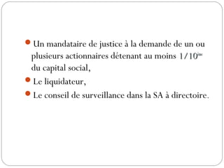 Un mandataire de justice à la demande de un ou
plusieurs actionnaires détenant au moins 1/101/10èmeème
du capital social,
Le liquidateur,
Le conseil de surveillance dans la SA à directoire.
 