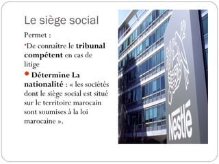 Le siège social
Permet :
•De connaître le tribunal
compétent en cas de
litige
Détermine La
nationalité : « les sociétés
dont le siège social est situé
sur le territoire marocain
sont soumises à la loi
marocaine ».
 