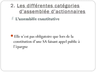 2. Les différentes catégories
d’assemblée d’actionnaires
 L’assemblée constitutiveL’assemblée constitutive
Elle n’est pas obligatoire que lors de la
constitution d’une SA faisant appel public à
l’épargne
 