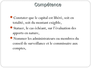 CompétenceCompétence
Constater que le capital est libéré, soit en
totalité, soit du montant exigible,
Statuer, le cas échéant, sur l’évaluation des
apports en nature,
Nommer les administrateurs ou membres du
conseil de surveillance et le commissaire aux
comptes,
 