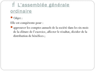  L’assemblée générale
ordinaire
Objet :Objet :
Elle est compétente pour :
approuver les comptes annuels de la société dans les six mois
de la clôture de l’exercice, affecter le résultat, décider de la
distribution de bénéfices ;
 