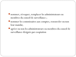 nommer, révoquer, remplacer les administrateurs ou
membres du conseil de surveillance ;
nommer les commissaires aux comptes, renouveler ou non
leur mandat,
agréer ou non les administrateurs ou membres du conseil de
surveillance désignés par cooptation
 