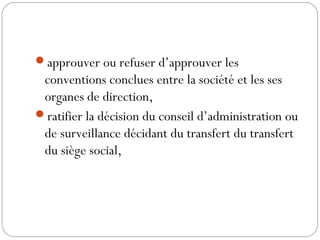 approuver ou refuser d’approuver les
conventions conclues entre la société et les ses
organes de direction,
ratifier la décision du conseil d’administration ou
de surveillance décidant du transfert du transfert
du siège social,
 