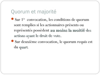 Quorum et majorité
Sur 1ère
convocation, les conditions de quorum
sont remplies si les actionnaires présents ou
représentés possèdent au moins la moitiéau moins la moitié desdes
actions ayant le droit de vote.actions ayant le droit de vote.
Sur deuxième convocation, le quorum requis est
du quartquart.
 