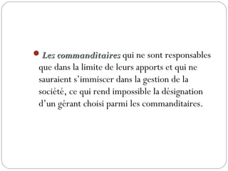 Les commanditairesLes commanditaires qui ne sont responsables
que dans la limite de leurs apports et qui ne
sauraient s’immiscer dans la gestion de la
société, ce qui rend impossible la désignation
d’un gérant choisi parmi les commanditaires.
 
