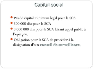 Capital socialCapital social
Pas de capital minimum légal pour la SCS
300 000 dhs pour la SCA
3 000 000 dhs pour la SCA faisant appel public à
l’épargne.
Obligation pour la SCA de procéder à la
désignation d’un conseil de surveillanceconseil de surveillance..
 