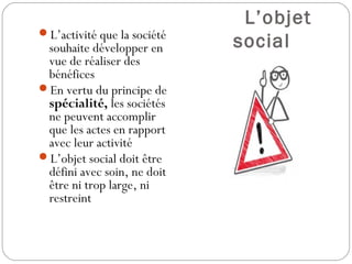L’objet
social
L’activité que la société
souhaite développer en
vue de réaliser des
bénéfices
En vertu du principe de
spécialité, les sociétés
ne peuvent accomplir
que les actes en rapport
avec leur activité
L’objet social doit être
défini avec soin, ne doit
être ni trop large, ni
restreint
 