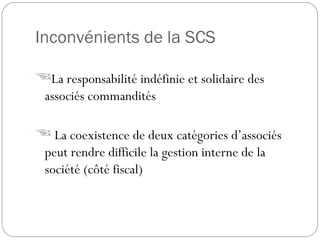 Inconvénients de la SCS
La responsabilité indéfinie et solidaire des
associés commandités
 La coexistence de deux catégories d’associés
peut rendre difficile la gestion interne de la
société (côté fiscal)
 