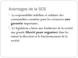 Avantages de la SCS
 La responsabilité indéfinie et solidaire des
commandités constitue pour les créanciers une
garantie importante.
 Le législateur a laissé aux fondateurs de la société
une grande liberté pour organiser dans les
statuts la direction et le fonctionnement de la
société.
 
