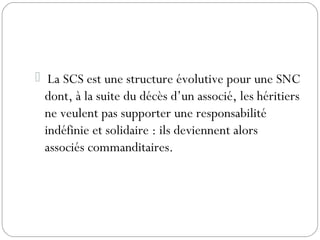  La SCS est une structure évolutive pour une SNC
dont, à la suite du décès d’un associé, les héritiers
ne veulent pas supporter une responsabilité
indéfinie et solidaire : ils deviennent alors
associés commanditaires.
 