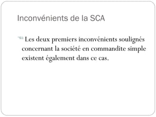Inconvénients de la SCA
 Les deux premiers inconvénients soulignés
concernant la société en commandite simple
existent également dans ce cas.
 